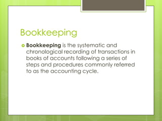 Bookkeeping
 Bookkeeping is the systematic and
chronological recording of transactions in
books of accounts following a series of
steps and procedures commonly referred
to as the accounting cycle.
 