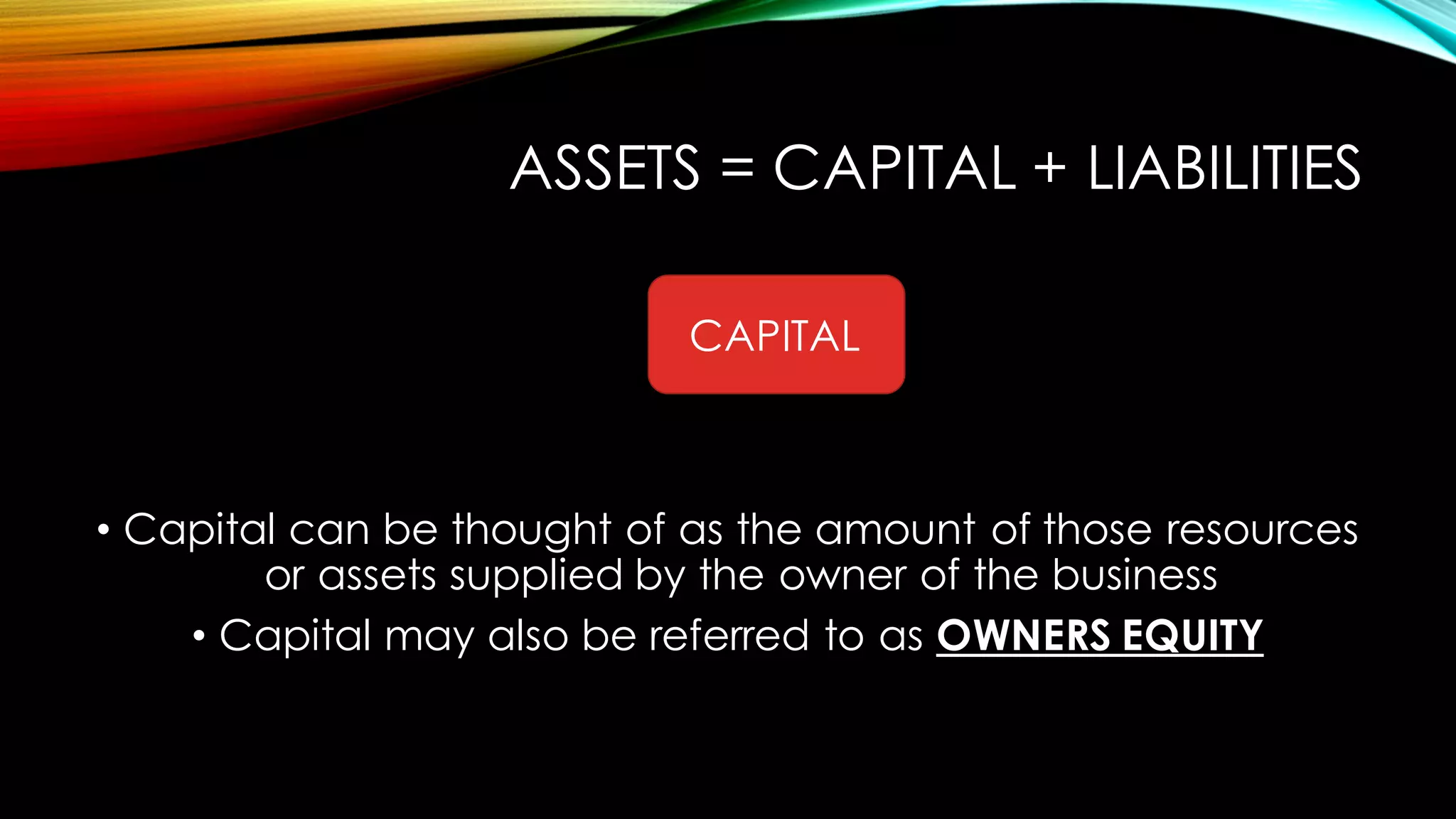 ASSETS = CAPITAL + LIABILITIES
• Capital can be thought of as the amount of those resources
or assets supplied by the owner of the business
• Capital may also be referred to as OWNERS EQUITY
CAPITAL
 