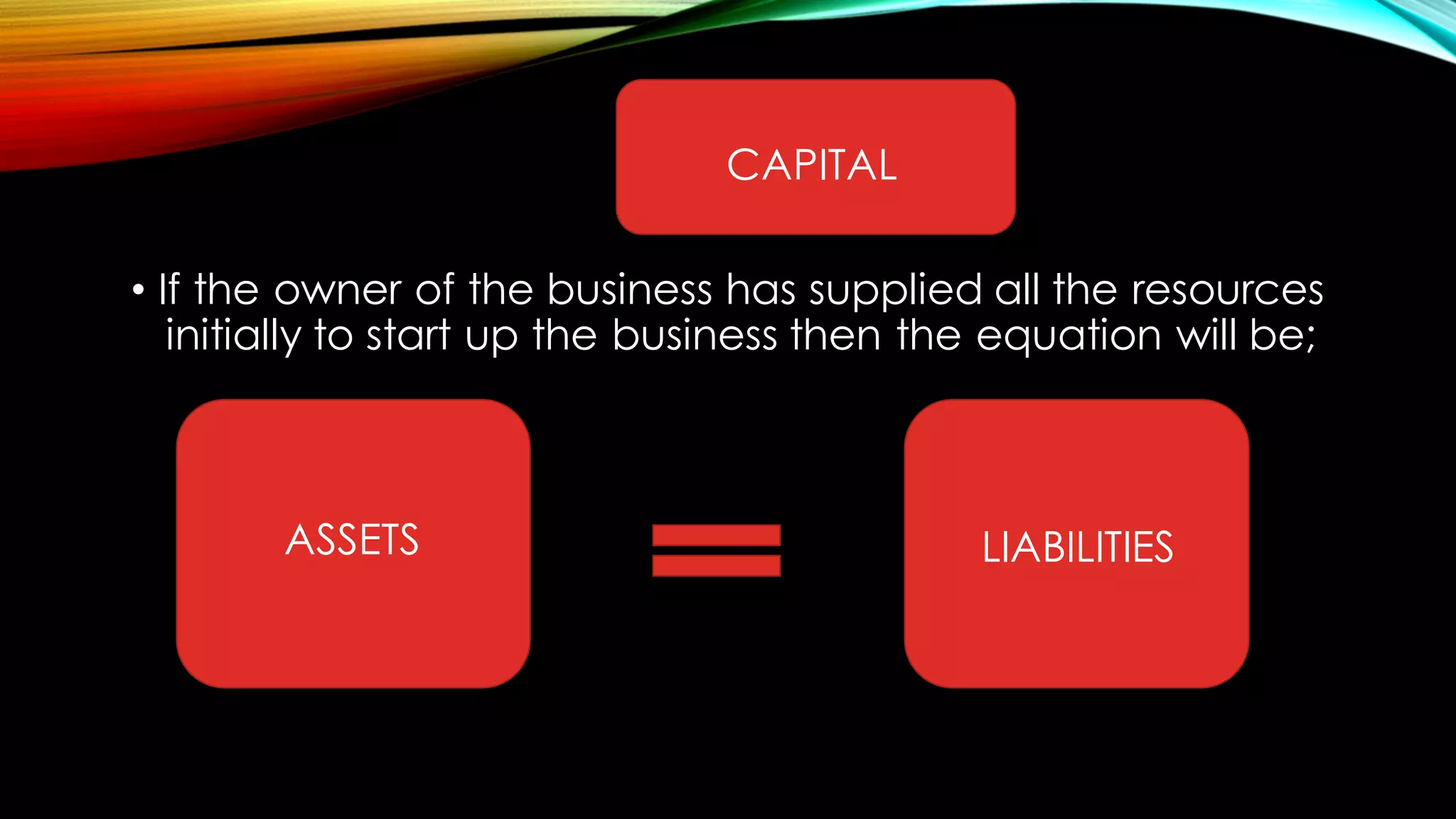 • If the owner of the business has supplied all the resources
initially to start up the business then the equation will be;
CAPITAL
ASSETS LIABILITIES
 