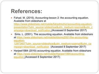 References:
 Fahad. M. (2015). Accounting-lesson 2: the accounting equation.
Available from slideshare at
https://www.slideshare.net/mobile/fahadmohiz/accounting-equation-
presentation?utm_source=slideshow&utm_medium=ssemail&utm_c
ampaign=download_notification (Accessed 8 September 2017)
 Sims. L. (2001). The accounting equation. Available from slideshare
at https://www.slideshare.net/mobile/ldsims2001/the-accounting-
equation-
12973407?utm_source=slideshow&utm_medium=ssemail&utm_ca
mpaign=download_notification (Accessed 8 September 2017)
 Harjeet1984 (2010) accounting equation. Available from slideshare
at https://www.slideshare.net/mobile/Harjeet1984/accounting-
equation (Accessed 8 September 2017)
 