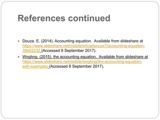 References continued
 Douza. E. (2014). Accounting equation. Available from slideshare at
https://www.slideshare.net/mobile/ericadsouza7/accounting-equation-
39062232 (Accessed 8 September 2017).
 Wnghng. (2015). the accounting equation. Available from slideshare at
https://www.slideshare.net/mobile/wnghng/the-accounting-equation-
with-examples (Accessed 8 September 2017).
 