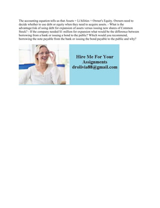 The accounting equation tells us that Assets = Li hilities + Owner's Equity. Owners need to
decide whether to use debt or equity when they need to acquire assets. - What is the
advantage/risk of using debt for expansion of assets versus issuing new shares of Common
Stock? - If the company needed $1 million for expansion what would be the difference between
borrowing from a bank or issuing a bond to the public? Which would you recommend,
borrowing the note payable from the bank or issuing the bond payable to the public and why?
 