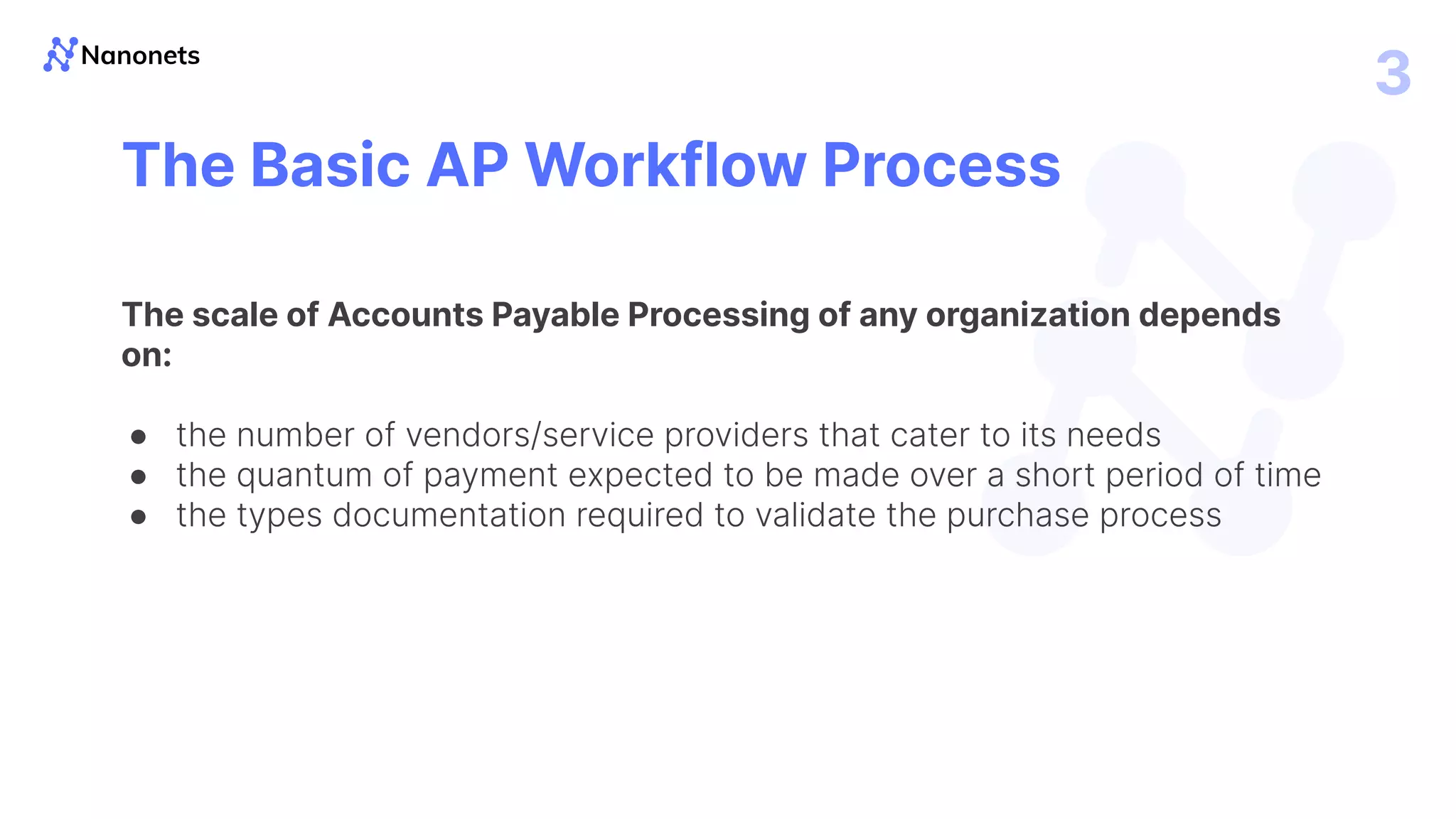 3
The Basic AP Workflow Process
The scale of Accounts Payable Processing of any organization depends
on:
● the number of vendors/service providers that cater to its needs
● the quantum of payment expected to be made over a short period of time
● the types documentation required to validate the purchase process
 