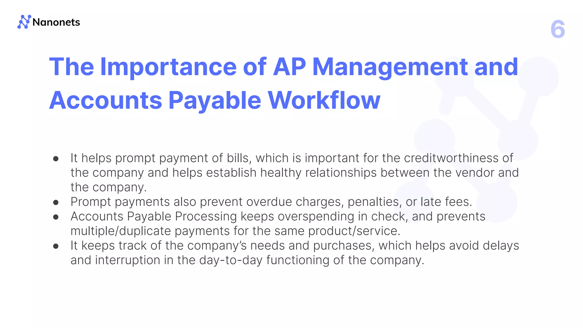 6
The Importance of AP Management and
Accounts Payable Workflow
● It helps prompt payment of bills, which is important for the creditworthiness of
the company and helps establish healthy relationships between the vendor and
the company.
● Prompt payments also prevent overdue charges, penalties, or late fees.
● Accounts Payable Processing keeps overspending in check, and prevents
multiple/duplicate payments for the same product/service.
● It keeps track of the company’s needs and purchases, which helps avoid delays
and interruption in the day-to-day functioning of the company.
 