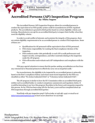 Accredited Persons (AP) Inspection Program
By: Nikita Angane
The Accredited Persons (AP) Inspection Program allows for accredited persons to
conduct the equivalent of an FDA quality system audit for manufacturers of FDA-regulated
products. The accreditation is granted to third parties based on certain eligibility criteria and
training. Manufacturers can opt for an accredited third party to inspect their facility when they
meet the eligibility criteria.1
In order to avoid conflict of interests and maintain the integrity of this program, there
are certain eligibility requirements to be an accredited person to conduct FDA inspections. Some
of them are: 1
 Qualifications for AP personnel will be equivalent to that of FDA personnel.
 FDA retains responsibility for making the final compliance decision of the
inspection.
 FDA conducts onsite visits periodically to each AP to audit performance and
inspect records, correspondence, and other materials relating to the inspection
under the AP program
 FDA will monitor and evaluate each AP’s independence and compliance with the
act.
FDA pays special attention to ensure that the parties seeking accreditation are free from
any commercial or financial pressures to effectively carry out an impartial audit.1
For manufacturers, the eligibility to be inspected by an accredited person is primarily
based on the firm’s compliance history and whose most recent inspection by the FDA was
classified as either “No Action Indicated (NAI)” or “Voluntary Action Indicated (VAI)”.1
The AP program is similar to how the EU Commission relies on accredited third-party
entities such as notified bodies to conduct competency assessments and regulatory duties. It
would be interesting to see how this program flourishes in the future and companies respond to
this process. So far, FDA has been using APs for the last 5 years and has completed about 90
FDA inspections through accredited third parties.1
Need help with pre-inspection prep? Call us today at 248-987-4497 or email us at
info@emmainternational.com to learn more about how we can help!
 