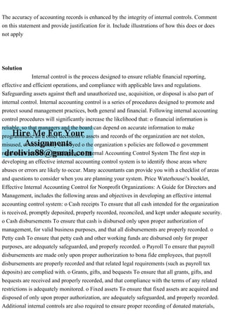 The accuracy of accounting records is enhanced by the integrity of internal controls. Comment
on this statement and provide justification for it. Include illustrations of how this does or does
not apply
Solution
Internal control is the process designed to ensure reliable financial reporting,
effective and efficient operations, and compliance with applicable laws and regulations.
Safeguarding assets against theft and unauthorized use, acquisition, or disposal is also part of
internal control. Internal accounting control is a series of procedures designed to promote and
protect sound management practices, both general and financial. Following internal accounting
control procedures will significantly increase the likelihood that: o financial information is
reliable, so that managers and the board can depend on accurate information to make
programmatic an d other decisions o assets and records of the organization are not stolen,
misused, or accidentally destroyed o the organization s policies are followed o government
regulations are met. Developing an Internal Accounting Control System The first step in
developing an effective internal accounting control system is to identify those areas where
abuses or errors are likely to occur. Many accountants can provide you with a checklist of areas
and questions to consider when you are planning your system. Price Waterhouse's booklet,
Effective Internal Accounting Control for Nonprofit Organizations: A Guide for Directors and
Management, includes the following areas and objectives in developing an effective internal
accounting control system: o Cash receipts To ensure that all cash intended for the organization
is received, promptly deposited, properly recorded, reconciled, and kept under adequate security.
o Cash disbursements To ensure that cash is disbursed only upon proper authorization of
management, for valid business purposes, and that all disbursements are properly recorded. o
Petty cash To ensure that petty cash and other working funds are disbursed only for proper
purposes, are adequately safeguarded, and properly recorded. o Payroll To ensure that payroll
disbursements are made only upon proper authorization to bona fide employees, that payroll
disbursements are properly recorded and that related legal requirements (such as payroll tax
deposits) are complied with. o Grants, gifts, and bequests To ensure that all grants, gifts, and
bequests are received and properly recorded, and that compliance with the terms of any related
restrictions is adequately monitored. o Fixed assets To ensure that fixed assets are acquired and
disposed of only upon proper authorization, are adequately safeguarded, and properly recorded.
Additional internal controls are also required to ensure proper recording of donated materials,
 