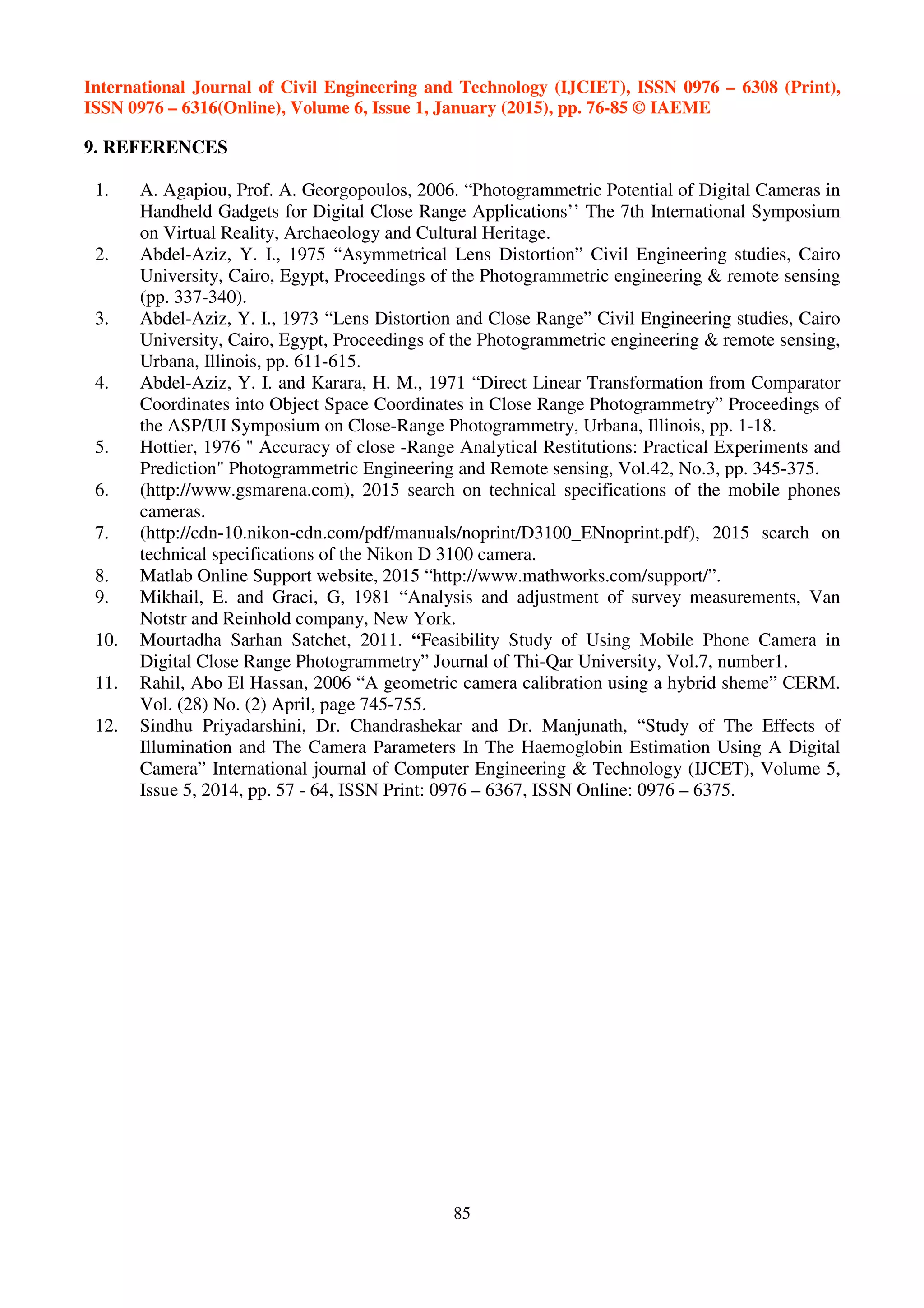 International Journal of Civil Engineering and Technology (IJCIET), ISSN 0976 – 6308 (Print),
ISSN 0976 – 6316(Online), Volume 6, Issue 1, January (2015), pp. 76-85 © IAEME
85
9. REFERENCES
1. A. Agapiou, Prof. A. Georgopoulos, 2006. “Photogrammetric Potential of Digital Cameras in
Handheld Gadgets for Digital Close Range Applications’’ The 7th International Symposium
on Virtual Reality, Archaeology and Cultural Heritage.
2. Abdel-Aziz, Y. I., 1975 “Asymmetrical Lens Distortion” Civil Engineering studies, Cairo
University, Cairo, Egypt, Proceedings of the Photogrammetric engineering & remote sensing
(pp. 337-340).
3. Abdel-Aziz, Y. I., 1973 “Lens Distortion and Close Range” Civil Engineering studies, Cairo
University, Cairo, Egypt, Proceedings of the Photogrammetric engineering & remote sensing,
Urbana, Illinois, pp. 611-615.
4. Abdel-Aziz, Y. I. and Karara, H. M., 1971 “Direct Linear Transformation from Comparator
Coordinates into Object Space Coordinates in Close Range Photogrammetry” Proceedings of
the ASP/UI Symposium on Close-Range Photogrammetry, Urbana, Illinois, pp. 1-18.
5. Hottier, 1976 " Accuracy of close -Range Analytical Restitutions: Practical Experiments and
Prediction" Photogrammetric Engineering and Remote sensing, Vol.42, No.3, pp. 345-375.
6. (http://www.gsmarena.com), 2015 search on technical specifications of the mobile phones
cameras.
7. (http://cdn-10.nikon-cdn.com/pdf/manuals/noprint/D3100_ENnoprint.pdf), 2015 search on
technical specifications of the Nikon D 3100 camera.
8. Matlab Online Support website, 2015 “http://www.mathworks.com/support/”.
9. Mikhail, E. and Graci, G, 1981 “Analysis and adjustment of survey measurements, Van
Notstr and Reinhold company, New York.
10. Mourtadha Sarhan Satchet, 2011. “Feasibility Study of Using Mobile Phone Camera in
Digital Close Range Photogrammetry” Journal of Thi-Qar University, Vol.7, number1.
11. Rahil, Abo El Hassan, 2006 “A geometric camera calibration using a hybrid sheme” CERM.
Vol. (28) No. (2) April, page 745-755.
12. Sindhu Priyadarshini, Dr. Chandrashekar and Dr. Manjunath, “Study of The Effects of
Illumination and The Camera Parameters In The Haemoglobin Estimation Using A Digital
Camera” International journal of Computer Engineering & Technology (IJCET), Volume 5,
Issue 5, 2014, pp. 57 - 64, ISSN Print: 0976 – 6367, ISSN Online: 0976 – 6375.
 