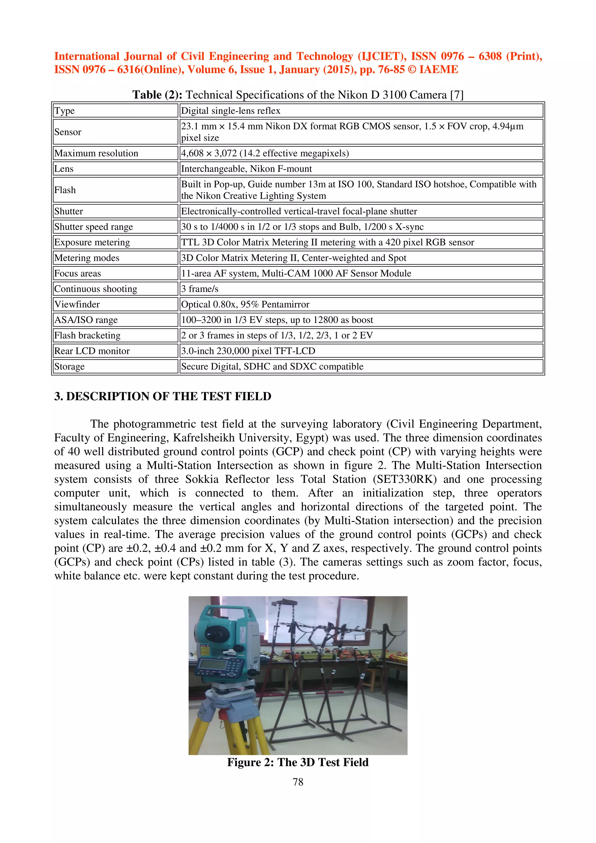 International Journal of Civil Engineering and Technology (IJCIET), ISSN 0976 – 6308 (Print),
ISSN 0976 – 6316(Online), Volume 6, Issue 1, January (2015), pp. 76-85 © IAEME
78
Table (2): Technical Specifications of the Nikon D 3100 Camera [7]
Type Digital single-lens reflex
Sensor
23.1 mm × 15.4 mm Nikon DX format RGB CMOS sensor, 1.5 × FOV crop, 4.94µm
pixel size
Maximum resolution 4,608 × 3,072 (14.2 effective megapixels)
Lens Interchangeable, Nikon F-mount
Flash
Built in Pop-up, Guide number 13m at ISO 100, Standard ISO hotshoe, Compatible with
the Nikon Creative Lighting System
Shutter Electronically-controlled vertical-travel focal-plane shutter
Shutter speed range 30 s to 1/4000 s in 1/2 or 1/3 stops and Bulb, 1/200 s X-sync
Exposure metering TTL 3D Color Matrix Metering II metering with a 420 pixel RGB sensor
Metering modes 3D Color Matrix Metering II, Center-weighted and Spot
Focus areas 11-area AF system, Multi-CAM 1000 AF Sensor Module
Continuous shooting 3 frame/s
Viewfinder Optical 0.80x, 95% Pentamirror
ASA/ISO range 100–3200 in 1/3 EV steps, up to 12800 as boost
Flash bracketing 2 or 3 frames in steps of 1/3, 1/2, 2/3, 1 or 2 EV
Rear LCD monitor 3.0-inch 230,000 pixel TFT-LCD
Storage Secure Digital, SDHC and SDXC compatible
3. DESCRIPTION OF THE TEST FIELD
The photogrammetric test field at the surveying laboratory (Civil Engineering Department,
Faculty of Engineering, Kafrelsheikh University, Egypt) was used. The three dimension coordinates
of 40 well distributed ground control points (GCP) and check point (CP) with varying heights were
measured using a Multi-Station Intersection as shown in figure 2. The Multi-Station Intersection
system consists of three Sokkia Reflector less Total Station (SET330RK) and one processing
computer unit, which is connected to them. After an initialization step, three operators
simultaneously measure the vertical angles and horizontal directions of the targeted point. The
system calculates the three dimension coordinates (by Multi-Station intersection) and the precision
values in real-time. The average precision values of the ground control points (GCPs) and check
point (CP) are ±0.2, ±0.4 and ±0.2 mm for X, Y and Z axes, respectively. The ground control points
(GCPs) and check point (CPs) listed in table (3). The cameras settings such as zoom factor, focus,
white balance etc. were kept constant during the test procedure.
Figure 2: The 3D Test Field
 