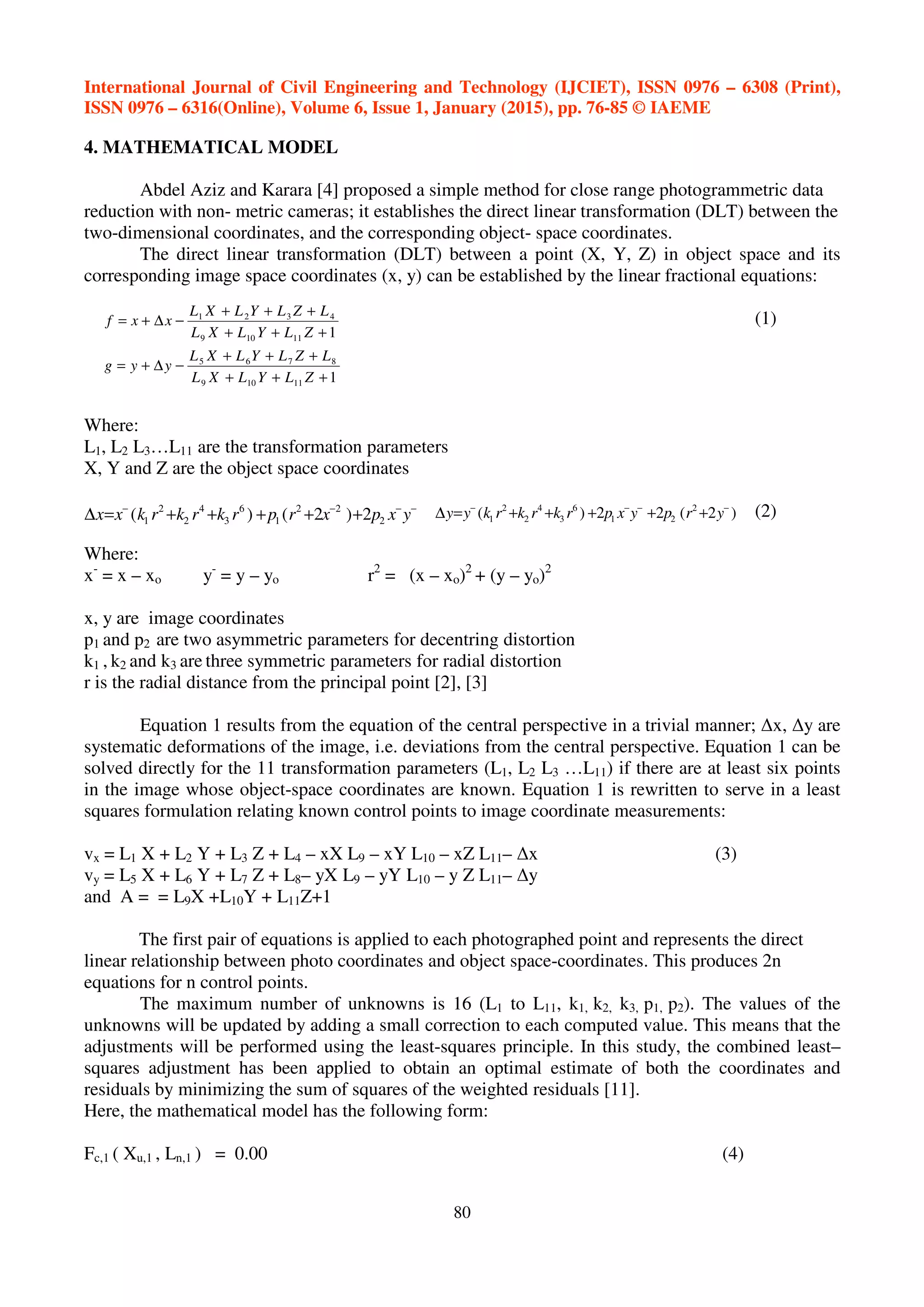 International Journal of Civil Engineering and Technology (IJCIET), ISSN 0976 – 6308 (Print),
ISSN 0976 – 6316(Online), Volume 6, Issue 1, January (2015), pp. 76-85 © IAEME
80
1
1
11109
8765
11109
4321
+++
+++
−∆+=
+++
+++
−∆+=
ZLYLXL
LZLYLXL
yyg
ZLYLXL
LZLYLXL
xxf
−−−−
+++++=∆ yxpxrprkrkrkxx 2
22
1
6
3
4
2
2
1 2)2()( )2(22)( 2
21
6
3
4
2
2
1
−−−−
+++++=∆ yrpyxprkrkrkyy
4. MATHEMATICAL MODEL
Abdel Aziz and Karara [4] proposed a simple method for close range photogrammetric data
reduction with non- metric cameras; it establishes the direct linear transformation (DLT) between the
two-dimensional coordinates, and the corresponding object- space coordinates.
The direct linear transformation (DLT) between a point (X, Y, Z) in object space and its
corresponding image space coordinates (x, y) can be established by the linear fractional equations:
(1)
Where:
L1, L2 L3…L11 are the transformation parameters
X, Y and Z are the object space coordinates
(2)
Where:
x-
= x – xo y-
= y – yo r2
= (x – xo)2
+ (y – yo)2
x, y are image coordinates
p1 and p2 are two asymmetric parameters for decentring distortion
k1 , k2 and k3 are three symmetric parameters for radial distortion
r is the radial distance from the principal point [2], [3]
Equation 1 results from the equation of the central perspective in a trivial manner; ∆x, ∆y are
systematic deformations of the image, i.e. deviations from the central perspective. Equation 1 can be
solved directly for the 11 transformation parameters (L1, L2 L3 …L11) if there are at least six points
in the image whose object-space coordinates are known. Equation 1 is rewritten to serve in a least
squares formulation relating known control points to image coordinate measurements:
vx = L1 X + L2 Y + L3 Z + L4 – xX L9 – xY L10 – xZ L11– ∆x (3)
vy = L5 X + L6 Y + L7 Z + L8– yX L9 – yY L10 – y Z L11– ∆y
and A = = L9X +L10Y + L11Z+1
The first pair of equations is applied to each photographed point and represents the direct
linear relationship between photo coordinates and object space-coordinates. This produces 2n
equations for n control points.
The maximum number of unknowns is 16 (L1 to L11, k1, k2, k3, p1, p2). The values of the
unknowns will be updated by adding a small correction to each computed value. This means that the
adjustments will be performed using the least-squares principle. In this study, the combined least–
squares adjustment has been applied to obtain an optimal estimate of both the coordinates and
residuals by minimizing the sum of squares of the weighted residuals [11].
Here, the mathematical model has the following form:
Fc,1 ( Xu,1 , Ln,1 ) = 0.00 (4)
 
