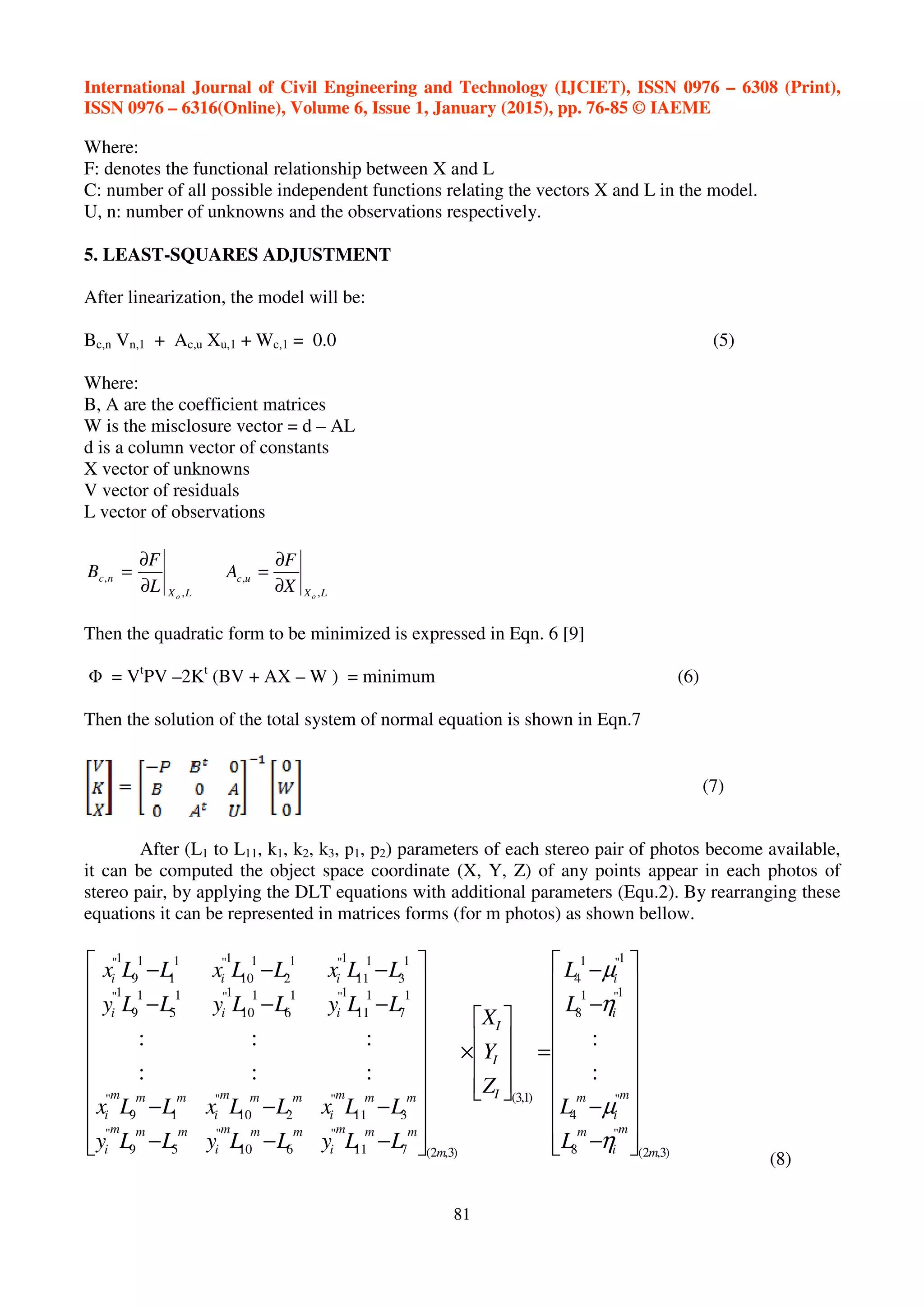 International Journal of Civil Engineering and Technology (IJCIET), ISSN 0976 – 6308 (Print),
ISSN 0976 – 6316(Online), Volume 6, Issue 1, January (2015), pp. 76-85 © IAEME
81
Where:
F: denotes the functional relationship between X and L
C: number of all possible independent functions relating the vectors X and L in the model.
U, n: number of unknowns and the observations respectively.
5. LEAST-SQUARES ADJUSTMENT
After linearization, the model will be:
Bc,n Vn,1 + Ac,u Xu,1 + Wc,1 = 0.0 (5)
Where:
B, A are the coefficient matrices
W is the misclosure vector = d – AL
d is a column vector of constants
X vector of unknowns
V vector of residuals
L vector of observations
LX
nc
o
L
F
B
,
,
∂
∂
=
LX
uc
o
X
F
A
,
,
∂
∂
=
Then the quadratic form to be minimized is expressed in Eqn. 6 [9]
Φ = Vt
PV –2Kt
(BV + AX – W ) = minimum (6)
Then the solution of the total system of normal equation is shown in Eqn.7
(7)
After (L1 to L11, k1, k2, k3, p1, p2) parameters of each stereo pair of photos become available,
it can be computed the object space coordinate (X, Y, Z) of any points appear in each photos of
stereo pair, by applying the DLT equations with additional parameters (Equ.2). By rearranging these
equations it can be represented in matrices forms (for m photos) as shown bellow.
)3,2(
"
8
"
4
1"1
8
1"1
4
)1,3(
)3,2(711
"
610
"
59
"
311
"
210
"
19
"
1
7
1
11
1"1
6
1
10
1"1
5
1
9
1"
1
3
1
11
1"1
2
1
10
1"1
1
1
9
1"
:
:
:::
:::
m
m
i
m
m
i
m
i
i
I
I
I
m
mmm
i
mmm
i
mmm
i
mmm
i
mmm
i
mmm
i
iii
iii
L
L
L
L
Z
Y
X
LLyLLyLLy
LLxLLxLLx
LLyLLyLLy
LLxLLxLLx




















−
−
−
−
=










×




















−−−
−−−
−−−
−−−
η
µ
η
µ
(8)
 