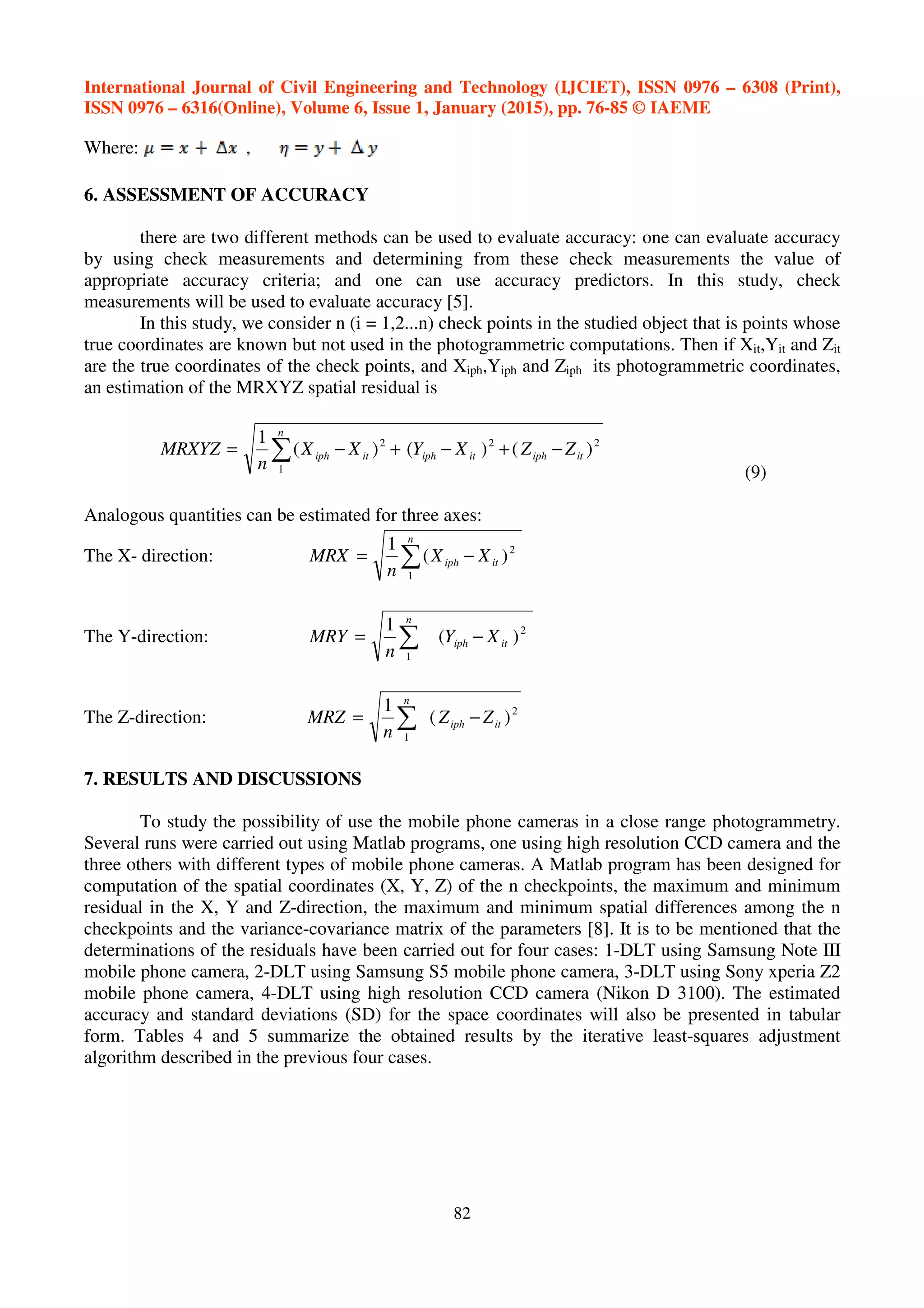 International Journal of Civil Engineering and Technology (IJCIET), ISSN 0976 – 6308 (Print),
ISSN 0976 – 6316(Online), Volume 6, Issue 1, January (2015), pp. 76-85 © IAEME
82
Where: ,
6. ASSESSMENT OF ACCURACY
there are two different methods can be used to evaluate accuracy: one can evaluate accuracy
by using check measurements and determining from these check measurements the value of
appropriate accuracy criteria; and one can use accuracy predictors. In this study, check
measurements will be used to evaluate accuracy [5].
In this study, we consider n (i = 1,2...n) check points in the studied object that is points whose
true coordinates are known but not used in the photogrammetric computations. Then if Xit,Yit and Zit
are the true coordinates of the check points, and Xiph,Yiph and Ziph its photogrammetric coordinates,
an estimation of the MRXYZ spatial residual is
)()()(
1 222
1
itiphitiphit
n
iph ZZXYXX
n
MRXYZ −+−+−= ∑
(9)
Analogous quantities can be estimated for three axes:
The X- direction: )(
1 2
1
it
n
iph XX
n
MRX −= ∑
The Y-direction: )(
1 2
1
itiph
n
XY
n
MRY −= ∑
The Z-direction: )(
1 2
1
itiph
n
ZZ
n
MRZ −= ∑
7. RESULTS AND DISCUSSIONS
To study the possibility of use the mobile phone cameras in a close range photogrammetry.
Several runs were carried out using Matlab programs, one using high resolution CCD camera and the
three others with different types of mobile phone cameras. A Matlab program has been designed for
computation of the spatial coordinates (X, Y, Z) of the n checkpoints, the maximum and minimum
residual in the X, Y and Z-direction, the maximum and minimum spatial differences among the n
checkpoints and the variance-covariance matrix of the parameters [8]. It is to be mentioned that the
determinations of the residuals have been carried out for four cases: 1-DLT using Samsung Note III
mobile phone camera, 2-DLT using Samsung S5 mobile phone camera, 3-DLT using Sony xperia Z2
mobile phone camera, 4-DLT using high resolution CCD camera (Nikon D 3100). The estimated
accuracy and standard deviations (SD) for the space coordinates will also be presented in tabular
form. Tables 4 and 5 summarize the obtained results by the iterative least-squares adjustment
algorithm described in the previous four cases.
 