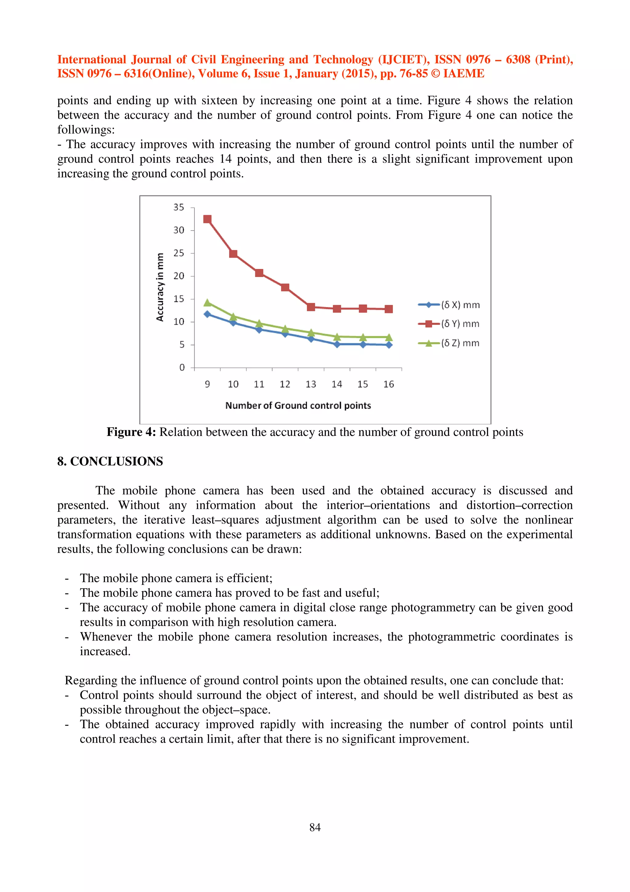 International Journal of Civil Engineering and Technology (IJCIET), ISSN 0976 – 6308 (Print),
ISSN 0976 – 6316(Online), Volume 6, Issue 1, January (2015), pp. 76-85 © IAEME
84
points and ending up with sixteen by increasing one point at a time. Figure 4 shows the relation
between the accuracy and the number of ground control points. From Figure 4 one can notice the
followings:
- The accuracy improves with increasing the number of ground control points until the number of
ground control points reaches 14 points, and then there is a slight significant improvement upon
increasing the ground control points.
Figure 4: Relation between the accuracy and the number of ground control points
8. CONCLUSIONS
The mobile phone camera has been used and the obtained accuracy is discussed and
presented. Without any information about the interior–orientations and distortion–correction
parameters, the iterative least–squares adjustment algorithm can be used to solve the nonlinear
transformation equations with these parameters as additional unknowns. Based on the experimental
results, the following conclusions can be drawn:
- The mobile phone camera is efficient;
- The mobile phone camera has proved to be fast and useful;
- The accuracy of mobile phone camera in digital close range photogrammetry can be given good
results in comparison with high resolution camera.
- Whenever the mobile phone camera resolution increases, the photogrammetric coordinates is
increased.
Regarding the influence of ground control points upon the obtained results, one can conclude that:
- Control points should surround the object of interest, and should be well distributed as best as
possible throughout the object–space.
- The obtained accuracy improved rapidly with increasing the number of control points until
control reaches a certain limit, after that there is no significant improvement.
 