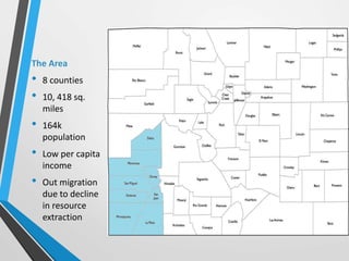 The Area
• 8 counties
• 10, 418 sq.
miles
• 164k
population
• Low per capita
income
• Out migration
due to decline
in reso...