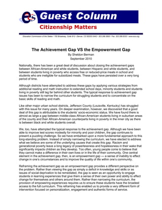 Citizenship Matters
Education Commission of the States • 700 Broadway, Suite 810 • Denver, CO 80203-3442 • 303.299.3600 • Fax: 303.296.8332 • www.ecs.org
The Achievement Gap VS the Empowerment Gap
By Sheldon Berman
September 2010
Nationally, there has been a great deal of discussion about closing the achievement gaps
between African-American and white students, between Hispanic and white students, and
between students living in poverty who access free or reduced-price meals in school and
students who are ineligible for subsidized meals. These gaps have persisted over a very long
period of time.
Although districts have attempted to address these gaps by applying various strategies from
additional reading and math instruction to extended school days, minority students and students
living in poverty still lag far behind other students. The typical response to achievement gap
issues has been to narrow the curriculum for struggling students and to concentrate on the
basic skills of reading and math.
Like other major urban school districts, Jefferson County (Louisville, Kentucky) has struggled
with this issue for many years. On deeper examination, however, we discovered that a good
deal of this gap is attributable to the students’ socio-economic status. We have found there is
almost as large a gap between middle-class African-American students living in suburban areas
of the county and their African-American counterparts living in poverty in the inner city as there
is between black and white students overall.
We, too, have attempted the typical response to the achievement gap. Although we have been
able to improve test scores modestly for minority and poor children, the gap continues to
present a puzzling challenge. So we have embarked upon a more fundamental approach to this
long-standing problem. Instead of simply narrowing the curriculum, we have elected to address
what we believe are some of the underlying causes that create this gap. Racism and
generational poverty leave a long legacy of powerlessness and hopelessness in their wake that
significantly impacts children as they develop. Too often, young people come to believe that
they cannot make a difference in their own lives or in the life of their community. One central
element in the achievement gap, then, is an empowerment gap — a sense of inability to effect
change in one’s circumstances and to improve the quality of life within one’s community.
Reframing the achievement gap as an empowerment gap provides a different perspective on
the problem. Rather than viewing the gap as simply a deficit in knowledge and skills or as
issues of social deprivation to be remediated, the gap is seen as an opportunity to engage
students in learning experiences that give them a sense of their own power and ability to effect
change for themselves and others around them. Rather than narrowing the curriculum, the
provision of empowering experiences requires us to ensure these students have the broadest
access to the full curriculum. This reframing has enabled us to provide a very different form of
intervention focused on personalization, engagement and authentic forms of service.
 