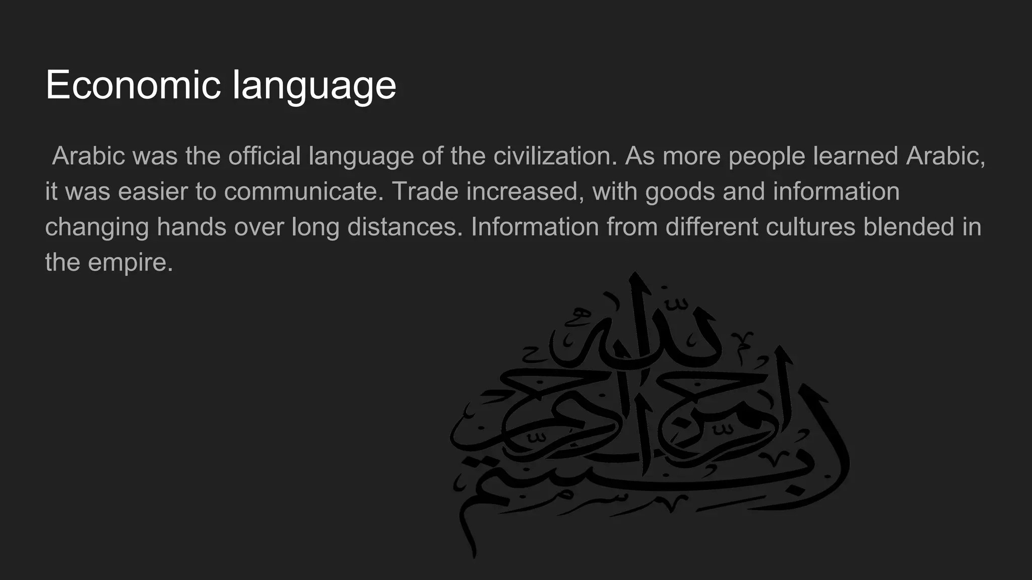 Economic language
Arabic was the official language of the civilization. As more people learned Arabic,
it was easier to communicate. Trade increased, with goods and information
changing hands over long distances. Information from different cultures blended in
the empire.