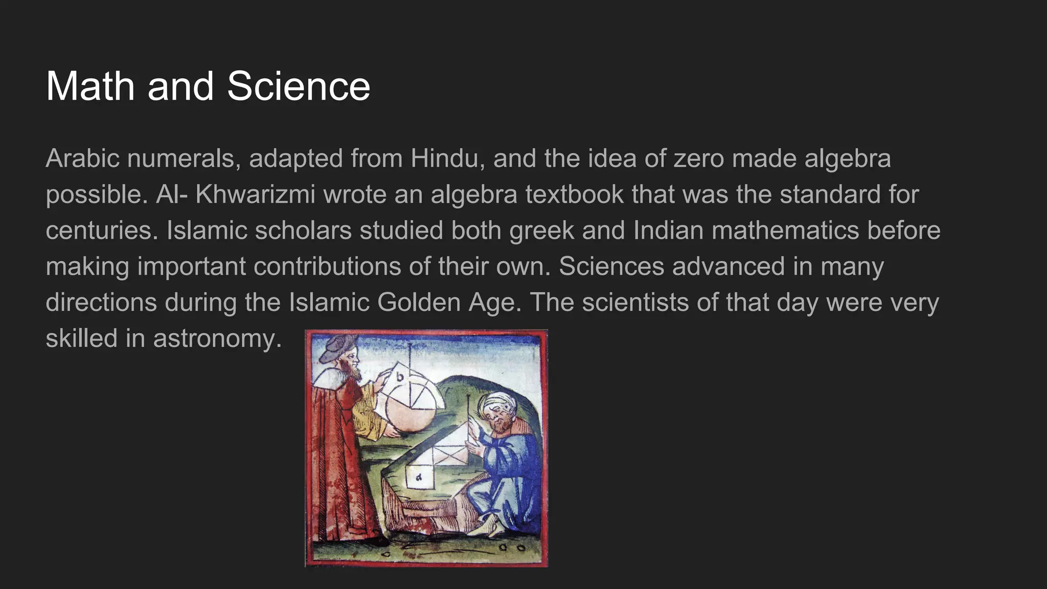 Math and Science
Arabic numerals, adapted from Hindu, and the idea of zero made algebra
possible. Al- Khwarizmi wrote an algebra textbook that was the standard for
centuries. Islamic scholars studied both greek and Indian mathematics before
making important contributions of their own. Sciences advanced in many
directions during the Islamic Golden Age. The scientists of that day were very
skilled in astronomy.