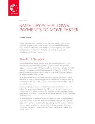 SAME DAY ACH ALLOWS
PAYMENTS TO MOVE FASTER
BY HOLLY MERRILL
For the millions of Americans who receive electronic payments directly into
their bank accounts, a new system is about to go into place that will allow
those payments to be made faster than ever. For banking executives and the
legal counsel who advise them, the stakes are very high for successful
compliance with this new system.
The ACH Network
Most consumers are familiar with the “ACH” payments system without even
|realizing it. For example, when employers pay their workers through direct
deposit—or consumers pay bills electronically out of checking accounts—the ACH
network is probably responsible for those payments. According to NACHA, the
electronic payments association behind the ACH network, more than 23 billion
ACH payments were made last year.
ACH payments are electronic payments made through the Automated Clearing
House (ACH) network, which many people are surprised to discover has been in
existence since the late-1970s, far before anyone had ever heard of the Internet
or mobile transfers.
ACH was originally conceived as a “batch” payment system for banks and credit
unions. The upside has always been that ACH is more cost-effective than wire
transfers and other payment systems. The downside has been that payments are
not real-time and require a couple days to actually be processed and for the money
to change hands.
ACH payments are simply electronic transfers from one bank account to another.
These transactions are popular alternatives to checks and credit card payments
because they use fewer resources, thereby reducing costs for financial institutions
and their business customers. Moreover, since ACH payments are electronic,
there is less risk of errors from human data input and less hassle involved with
mailing checks.
March 2016
 