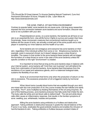 ï»¿
This Should Be Of Great Interest To Anyone Seeking Natural Treatment, Cure And
Permanent Elimination Of Acne, Pimples Or Zits. Learn More At:
http://www.bestnaturemeds.com


                   THE ACNE, PIMPLE, ZIT BACTERIA ENVIRONMENT
Contrary to popular belief, acne bacteria do not cause acne. Life long acne researcher
exposes the true connection between acne bacteria and acne formation. Discover why
acne is not a problem with your skin.

           Propionibacterium acnes, or p acne bacteria, the bacteria we all have on our
skin is an essential life form. Like all life forms it fights to survive and sustain their lives.
Surprisingly, these microscopic creatures that conventional medicine taught us to
believe are the cause of acne, are actually a small part of the acne puzzle and a vital
player in sustaining our inner balance and the health of our skin.

              Acne bacteria are not contagious and everyone has acne bacteria on their
skin, regardless if the individual suffers from acne or not. Streptococcus bacteria, for
example, exist in everyone's throat, but it doesn't always cause a strep throat or
tonsillitis. The reason is that similar to the acne bacteria these bacteria will not trigger
the formation of a strep throat (or acne in the case of the acne bacteria) unless the
specific condition or the right "environment" is created.

           It is important to know that as long as the acne bacteria stays in balance with
your internal system, acne bacteria will "mind their own business" and will defend the
body from colonization of harmful bacteria. Acne bacteria feed themselves from the
secretions of our sweat and sebaceous glands, and in a balanced biological state,
sustains the flexibility of our skin.

           Acne is an environment that forms only when the production of sebum on the
skin is excessive. This excessive production of oil is triggered mainly by hormonal
imbalance.

            When blood toxins (usually blood toxins that are expelled through your skin)
are mixed with this over production of oil, the p.acne invades the hair follicles and starts
to multiply. The P. acne multiplies by feeding themselves of the oil using enzymes. As
part of this feeding process, acne bacteria produces free fatty acids that irritate the skin.
The body calls the white and red blood cells to defend itself. The red and white blood
cells often cause an inflammatory response, that results in the familiar symptoms of
acne: swelling, pus, whiteheads, nodules and pustules.

          Killing the acne bacteria using antibiotics is a fruitless and destructive
approach. Taking antibiotic is destructive because it upsets the natural balance of the
P.acne in our body, eradicates the good probiotic bacteria and enables the intrusion of
harmful bacteria to skin. Taking antibiotics is fruitless because constant intake of
 