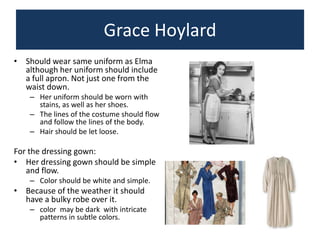 Grace Hoylard
• Should wear same uniform as Elma
although her uniform should include
a full apron. Not just one from the
waist down.
– Her uniform should be worn with
stains, as well as her shoes.
– The lines of the costume should flow
and follow the lines of the body.
– Hair should be let loose.

For the dressing gown:
• Her dressing gown should be simple
and flow.
– Color should be white and simple.

• Because of the weather it should
have a bulky robe over it.
– color may be dark with intricate
patterns in subtle colors.

 