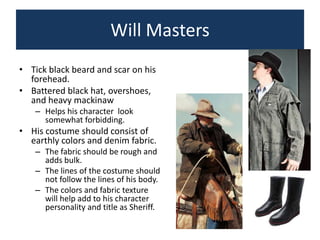 Will Masters
• Tick black beard and scar on his
forehead.
• Battered black hat, overshoes,
and heavy mackinaw
– Helps his character look
somewhat forbidding.

• His costume should consist of
earthly colors and denim fabric.
– The fabric should be rough and
adds bulk.
– The lines of the costume should
not follow the lines of his body.
– The colors and fabric texture
will help add to his character
personality and title as Sheriff.

 