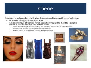 Cherie
•

A dress of sequins and net, with gilded sandals, and jacket with tarnished metal.
– Accessories: bobby pin, straw suitcase worn
– Her costume should differentiate herself greatly from the play. She should be a complete
contrast to illustrate her social class and personality.
•
•
•

Colors should be bright and eye catching, the line of the costume should follow her body.
Fabrics should be sleek to help emphasize her slim build.
Makeup should be exaggerated. Utilizing strong bright colors.

 