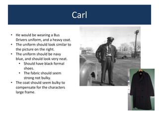 Carl
• He would be wearing a Bus
Drivers uniform, and a heavy coat.
• The uniform should look similar to
the picture on the right.
• The uniform should be navy
blue, and should look very neat.
• Should have black formal
shoes.
• The fabric should seem
strong not bulky.
• The coat should seem bulky to
compensate for the characters
large frame.

 