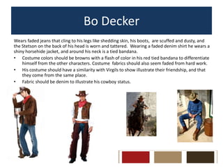 Bo Decker
Wears faded jeans that cling to his legs like shedding skin, his boots, are scuffed and dusty, and
the Stetson on the back of his head is worn and tattered. Wearing a faded denim shirt he wears a
shiny horsehide jacket, and around his neck is a tied bandana.
• Costume colors should be browns with a flash of color in his red tied bandana to differentiate
himself from the other characters. Costume fabrics should also seem faded from hard work.
• His costume should have a similarity with Virgils to show illustrate their friendship, and that
they come from the same place.
• Fabric should be denim to illustrate his cowboy status.

 