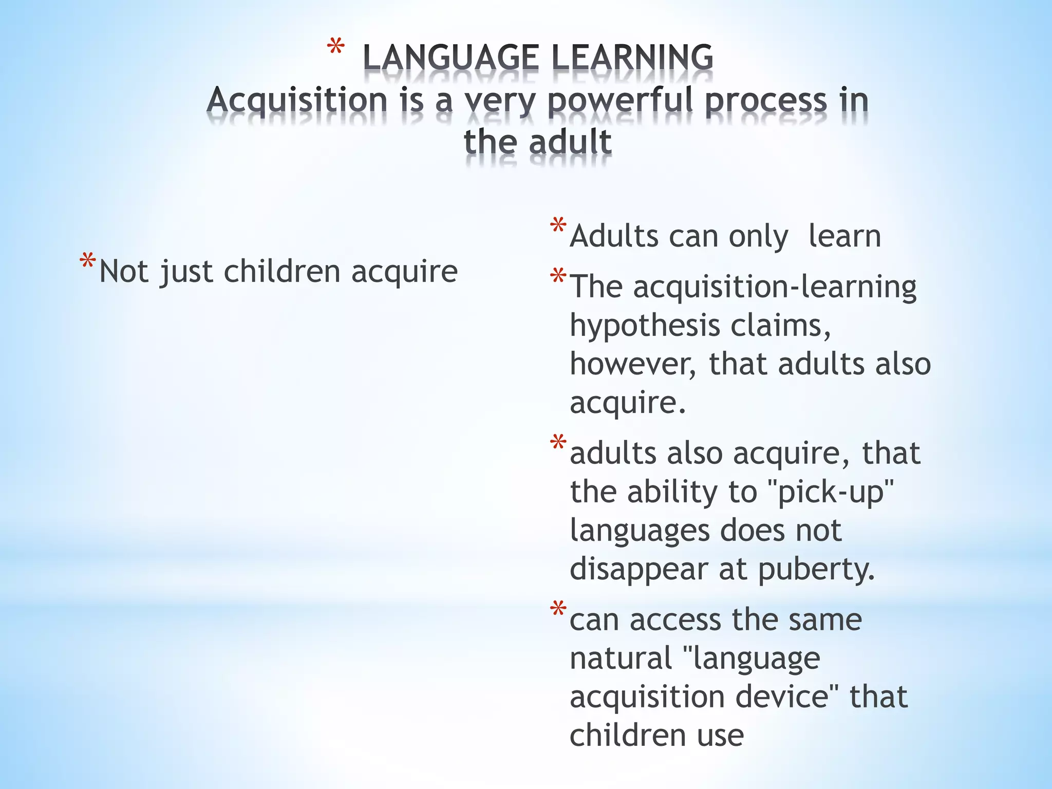 *
*Not just children acquire
*Adults can only learn
*The acquisition-learning
hypothesis claims,
however, that adults also
acquire.
*adults also acquire, that
the ability to "pick-up"
languages does not
disappear at puberty.
*can access the same
natural "language
acquisition device" that
children use
 