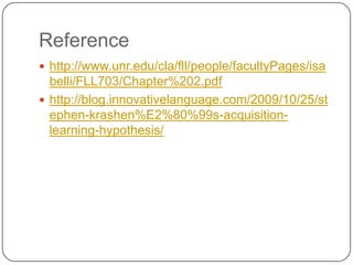 Reference
 http://www.unr.edu/cla/fll/people/facultyPages/isa
belli/FLL703/Chapter%202.pdf
 http://blog.innovativelanguage.com/2009/10/25/st
ephen-krashen%E2%80%99s-acquisition-
learning-hypothesis/
 