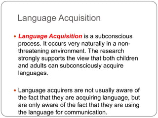Language Acquisition
 Language Acquisition is a subconscious
process. It occurs very naturally in a non-
threatening environment. The research
strongly supports the view that both children
and adults can subconsciously acquire
languages.
 Language acquirers are not usually aware of
the fact that they are acquiring language, but
are only aware of the fact that they are using
the language for communication.
 