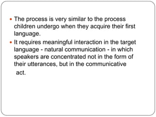  The process is very similar to the process
children undergo when they acquire their first
language.
 It requires meaningful interaction in the target
language - natural communication - in which
speakers are concentrated not in the form of
their utterances, but in the communicative
act.
 