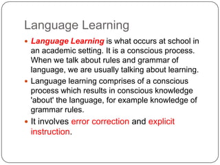 Language Learning
 Language Learning is what occurs at school in
an academic setting. It is a conscious process.
When we talk about rules and grammar of
language, we are usually talking about learning.
 Language learning comprises of a conscious
process which results in conscious knowledge
'about' the language, for example knowledge of
grammar rules.
 It involves error correction and explicit
instruction.
 