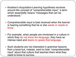 Krashen‟s Acquisition-Learning hypothesis revolves
around the concept of “comprehensible input,” a term
which essentially means “messages that can be
understood.”
 Comprehensible input is best received when the learner
is hearing something that he or she wants or needs to
know.
 For example, when people are immersed in a culture in
which they do not know the language, they have an
intense need and desire to speak that language.
 Such students are not interested in grammar lessons
from a book but, instead, want to hear “comprehensible
input” about that culture that teaches them what they
need to know to survive.
 