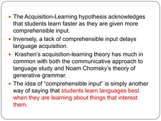  The Acquisition-Learning hypothesis acknowledges
that students learn faster as they are given more
comprehensible input.
 Inversely, a lack of comprehensible input delays
language acquisition.
 Krashen‟s acquisition-learning theory has much in
common with both the communicative approach to
language study and Noam Chomsky‟s theory of
generative grammar.
 The idea of “comprehensible input” is simply another
way of saying that students learn languages best
when they are learning about things that interest
them.
 