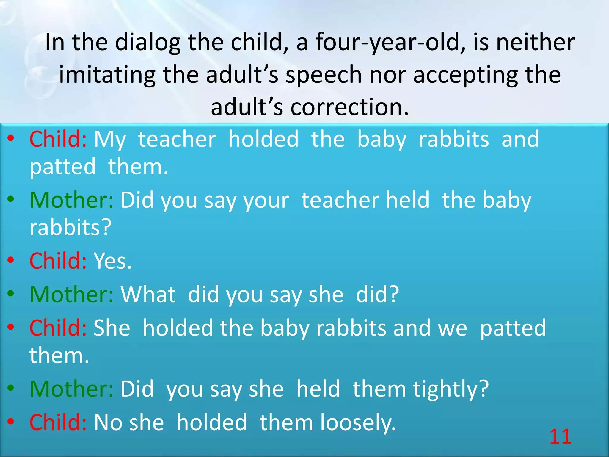 In the dialog the child, a four-year-old, is neither
imitating the adult’s speech nor accepting the
adult’s correction.
• Child: My teacher holded the baby rabbits and
patted them.
• Mother: Did you say your teacher held the baby
rabbits?
• Child: Yes.
• Mother: What did you say she did?
• Child: She holded the baby rabbits and we patted
them.
• Mother: Did you say she held them tightly?
• Child: No she holded them loosely.
11
 