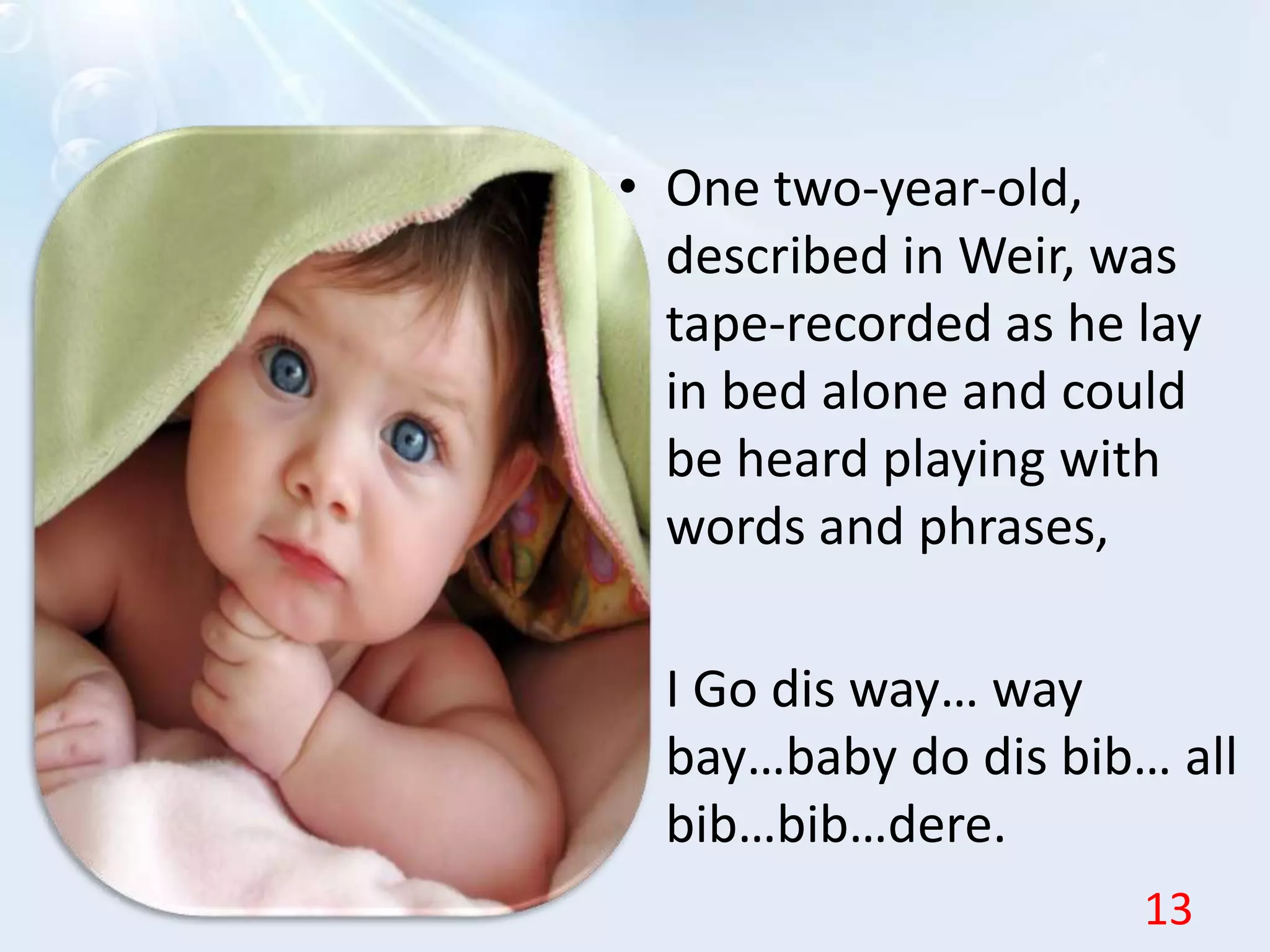 • One two-year-old,
described in Weir, was
tape-recorded as he lay
in bed alone and could
be heard playing with
words and phrases,
•
• I Go dis way… way
bay…baby do dis bib… all
bib…bib…dere.
13
 