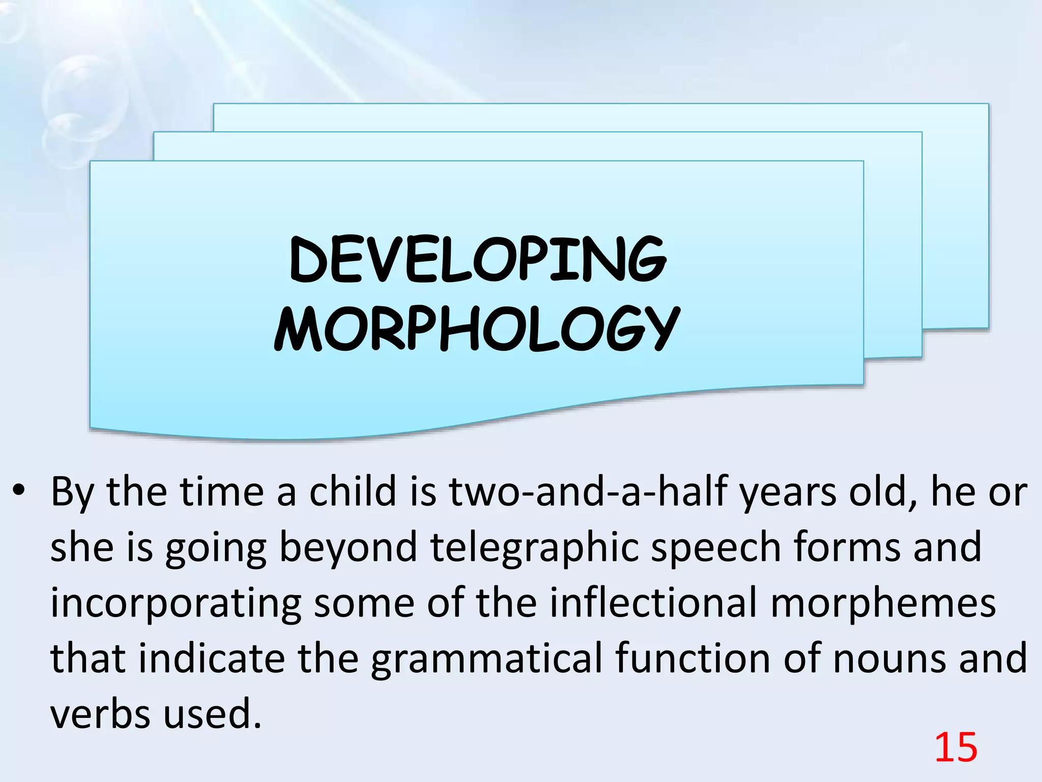 • By the time a child is two-and-a-half years old, he or
she is going beyond telegraphic speech forms and
incorporating some of the inflectional morphemes
that indicate the grammatical function of nouns and
verbs used.
DEVELOPING
MORPHOLOGY
15
 