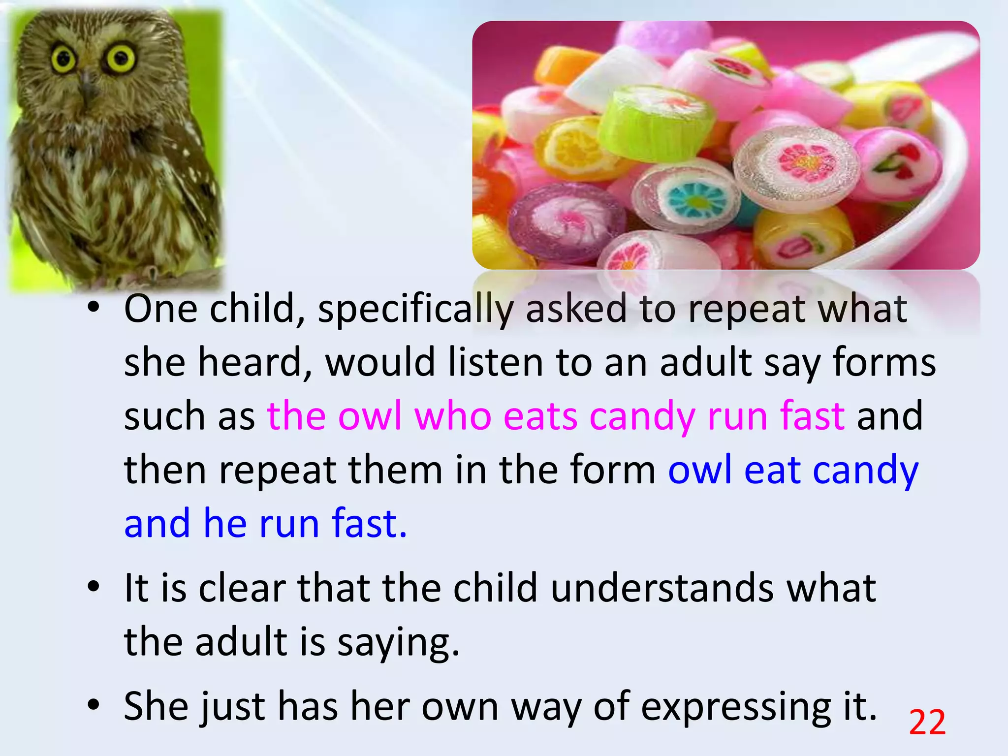• One child, specifically asked to repeat what
she heard, would listen to an adult say forms
such as the owl who eats candy run fast and
then repeat them in the form owl eat candy
and he run fast.
• It is clear that the child understands what
the adult is saying.
• She just has her own way of expressing it. 22
 