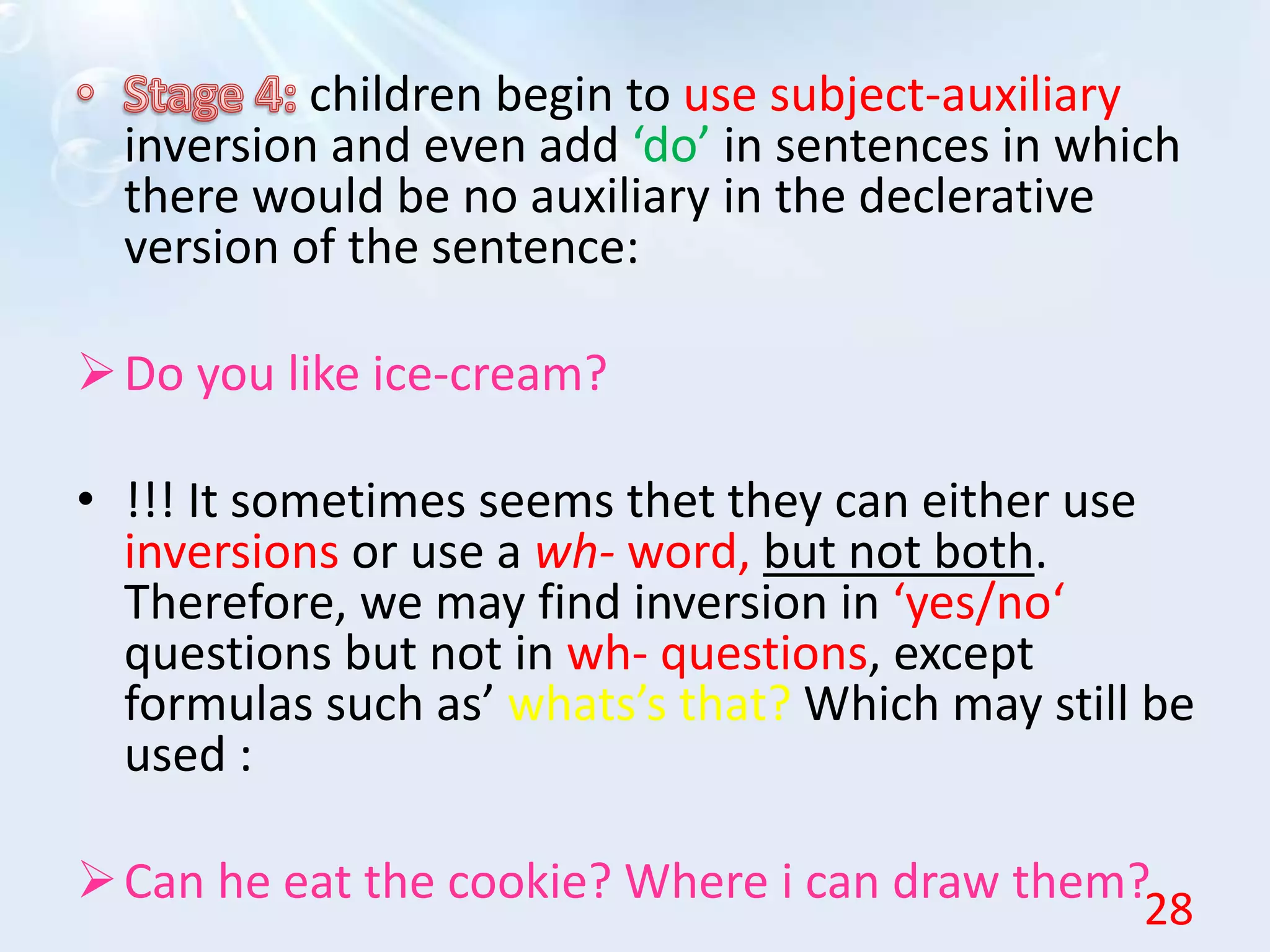 children begin to use subject-auxiliary
inversion and even add ‘do’ in sentences in which
there would be no auxiliary in the declerative
version of the sentence:
Do you like ice-cream?
• !!! It sometimes seems thet they can either use
inversions or use a wh- word, but not both.
Therefore, we may find inversion in ‘yes/no‘
questions but not in wh- questions, except
formulas such as’ whats’s that? Which may still be
used :
Can he eat the cookie? Where i can draw them?
28
 