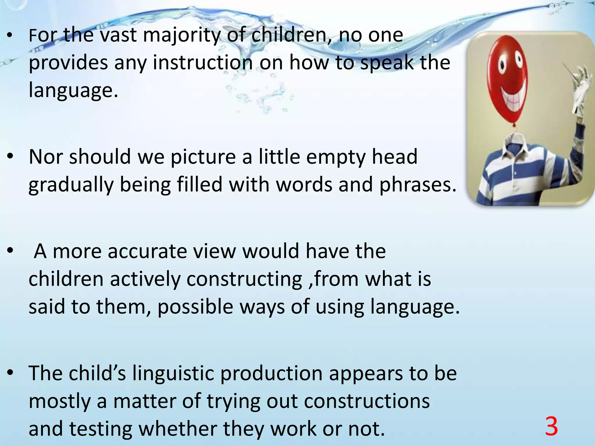 • For the vast majority of children, no one
provides any instruction on how to speak the
language.
• Nor should we picture a little empty head
gradually being filled with words and phrases.
• A more accurate view would have the
children actively constructing ,from what is
said to them, possible ways of using language.
• The child’s linguistic production appears to be
mostly a matter of trying out constructions
and testing whether they work or not. 3
 