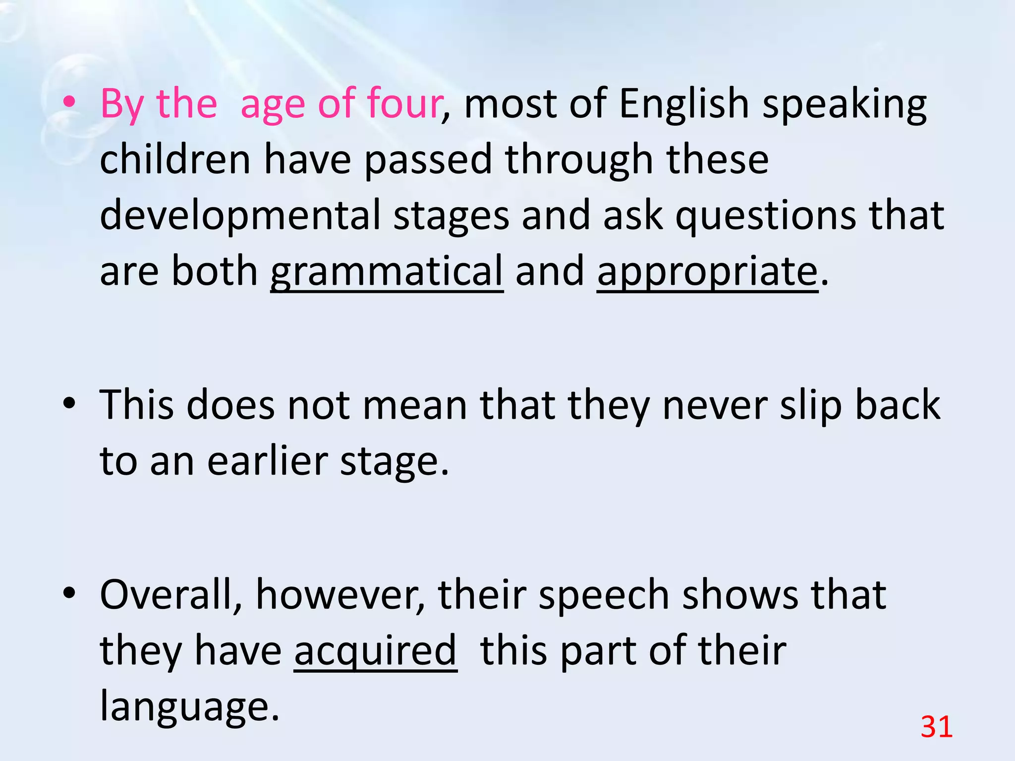 • By the age of four, most of English speaking
children have passed through these
developmental stages and ask questions that
are both grammatical and appropriate.
• This does not mean that they never slip back
to an earlier stage.
• Overall, however, their speech shows that
they have acquired this part of their
language. 31
 