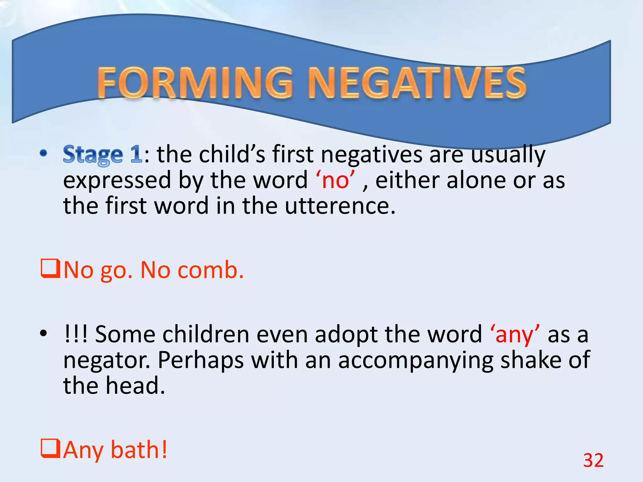 : the child’s first negatives are usually
expressed by the word ‘no’ , either alone or as
the first word in the utterence.
No go. No comb.
• !!! Some children even adopt the word ‘any’ as a
negator. Perhaps with an accompanying shake of
the head.
Any bath! 32
 