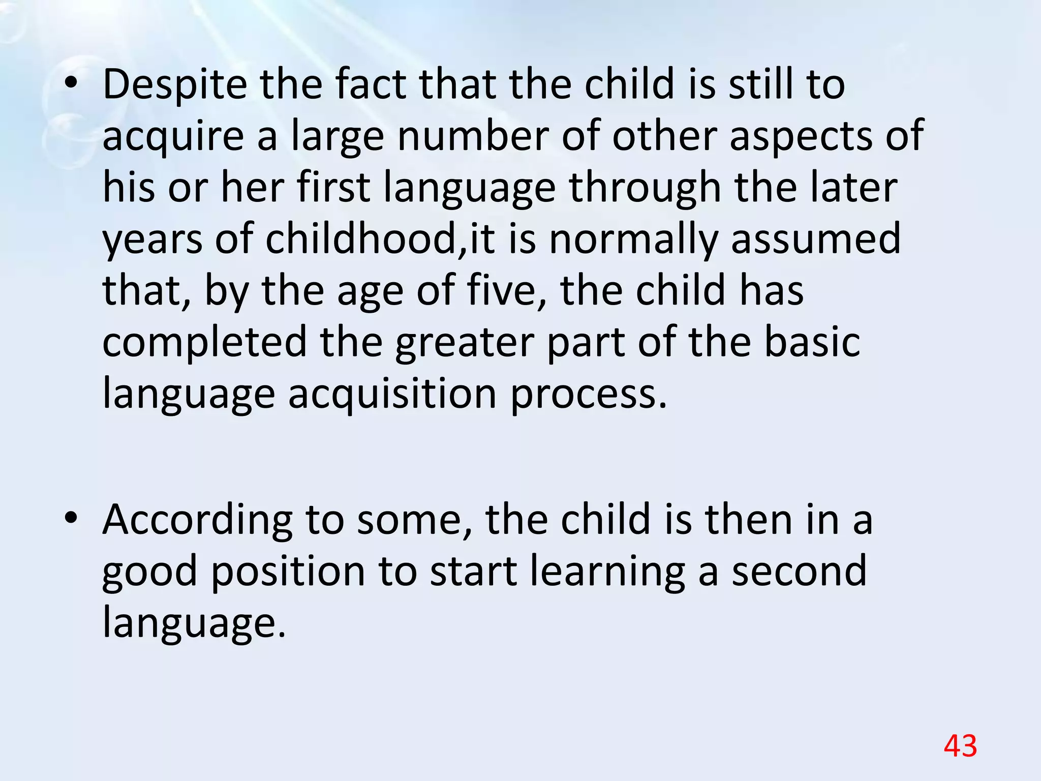 • Despite the fact that the child is still to
acquire a large number of other aspects of
his or her first language through the later
years of childhood,it is normally assumed
that, by the age of five, the child has
completed the greater part of the basic
language acquisition process.
• According to some, the child is then in a
good position to start learning a second
language.
43
 