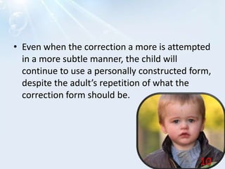 • Even when the correction a more is attempted
in a more subtle manner, the child will
continue to use a personally constructed form,
despite the adult’s repetition of what the
correction form should be.
10
 