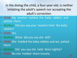In the dialog the child, a four-year-old, is neither
imitating the adult’s speech nor accepting the
adult’s correction.
• Child: My teacher holded the baby rabbits and
patted them.
• Mother: Did you say your teacher held the baby
rabbits?
• Child: Yes.
• Mother: What did you say she did?
• Child: She holded the baby rabbits and we patted
them.
• Mother: Did you say she held them tightly?
• Child: No she holded them loosely.
11
 