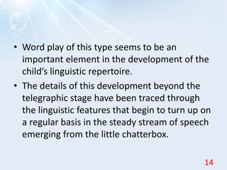 • Word play of this type seems to be an
important element in the development of the
child’s linguistic repertoire.
• The details of this development beyond the
telegraphic stage have been traced through
the linguistic features that begin to turn up on
a regular basis in the steady stream of speech
emerging from the little chatterbox.
14
 