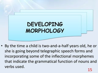 • By the time a child is two-and-a-half years old, he or
she is going beyond telegraphic speech forms and
incorporating some of the inflectional morphemes
that indicate the grammatical function of nouns and
verbs used.
DEVELOPING
MORPHOLOGY
15
 