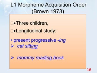 L1 Morpheme Acquisition Order
(Brown 1973)
Three children,
Longitudinal study:
• present progressive -ing
 cat sitting
 mommy reading book
16
 