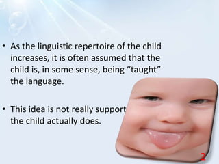 • As the linguistic repertoire of the child
increases, it is often assumed that the
child is, in some sense, being “taught”
the language.
• This idea is not really supported by what
the child actually does.
2
 