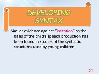 Similar evidence against “imitation” as the
basis of the child’s speech production has
been found in studies of the syntactic
structures used by young children.
DEVELOPING
SYNTAX
21
 